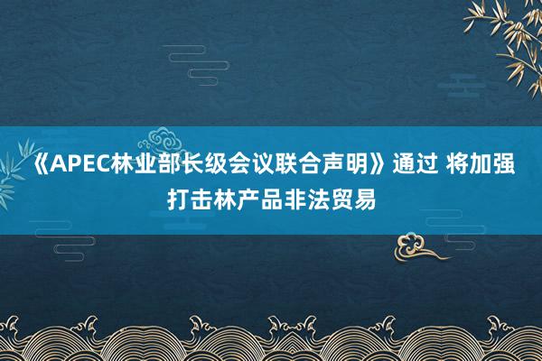 《APEC林业部长级会议联合声明》通过 将加强打击林产品非法贸易