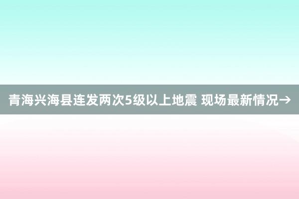 青海兴海县连发两次5级以上地震 现场最新情况→