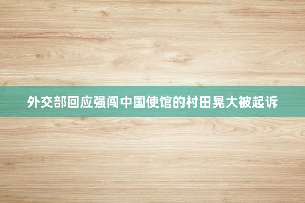 外交部回应强闯中国使馆的村田晃大被起诉