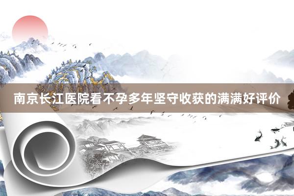 南京长江医院看不孕多年坚守收获的满满好评价