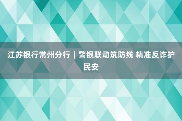 江苏银行常州分行｜警银联动筑防线 精准反诈护民安
