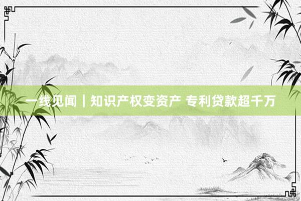 一线见闻｜知识产权变资产 专利贷款超千万