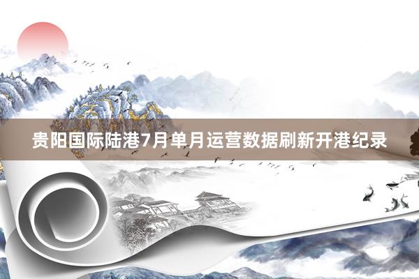 贵阳国际陆港7月单月运营数据刷新开港纪录