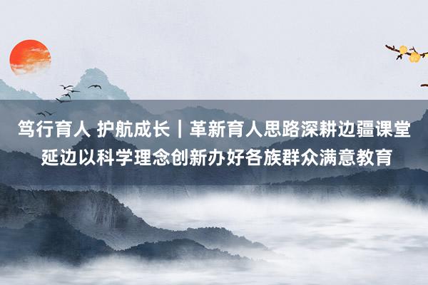 笃行育人 护航成长｜革新育人思路深耕边疆课堂 延边以科学理念创新办好各族群众满意教育