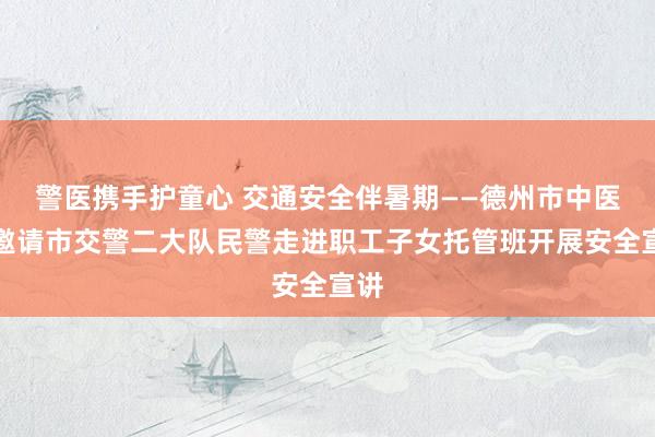 警医携手护童心 交通安全伴暑期——德州市中医院邀请市交警二大队民警走进职工子女托管班开展安全宣讲