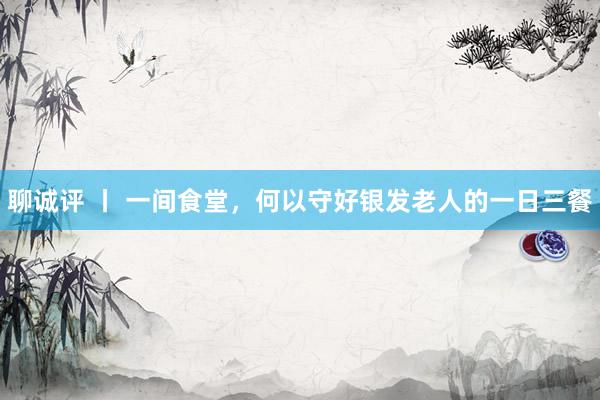 聊诚评 丨 一间食堂，何以守好银发老人的一日三餐