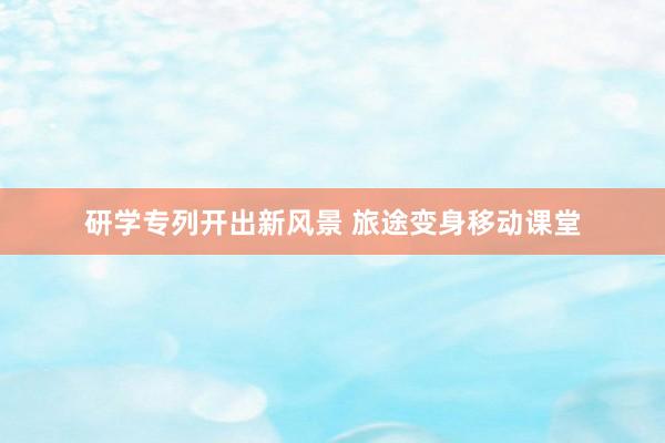 研学专列开出新风景 旅途变身移动课堂
