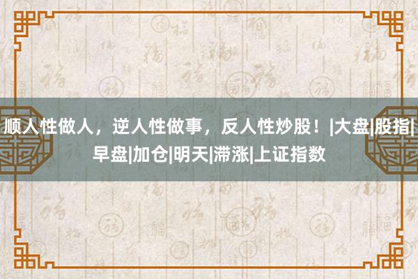 顺人性做人，逆人性做事，反人性炒股！|大盘|股指|早盘|加仓|明天|滞涨|上证指数