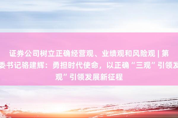 证券公司树立正确经营观、业绩观和风险观 | 第一创业党委书记骆建辉：勇担时代使命，以正确“三观”引领发展新征程