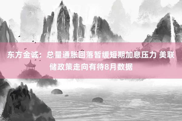 东方金诚：总量通胀回落暂缓短期加息压力 美联储政策走向有待8月数据