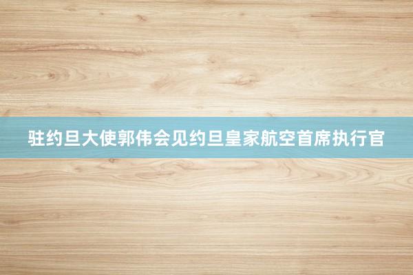 驻约旦大使郭伟会见约旦皇家航空首席执行官