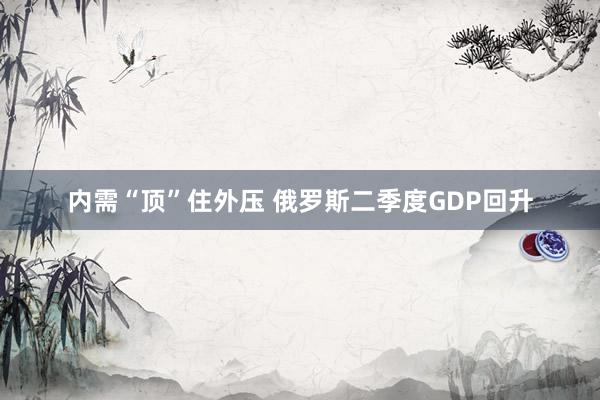 内需“顶”住外压 俄罗斯二季度GDP回升