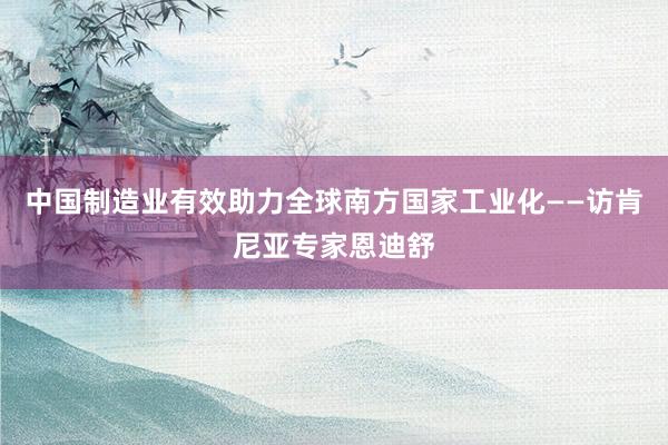 中国制造业有效助力全球南方国家工业化——访肯尼亚专家恩迪舒