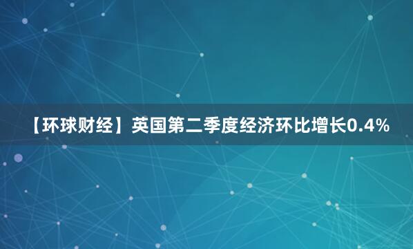 【环球财经】英国第二季度经济环比增长0.4%