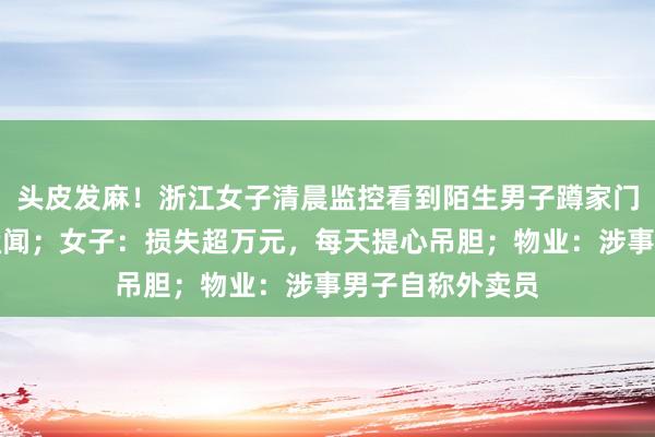 头皮发麻！浙江女子清晨监控看到陌生男子蹲家门口拿多双鞋子猛闻；女子：损失超万元，每天提心吊胆；物业：涉事男子自称外卖员