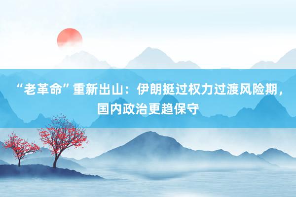 “老革命”重新出山：伊朗挺过权力过渡风险期，国内政治更趋保守