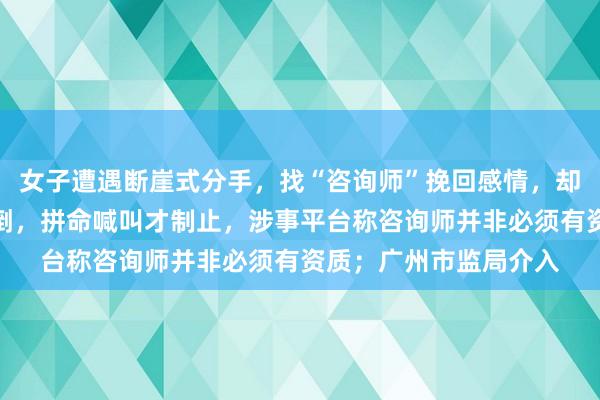 女子遭遇断崖式分手，找“咨询师”挽回感情，却在民宿内被其越界扑倒，拼命喊叫才制止，涉事平台称咨询师并非必须有资质；广州市监局介入