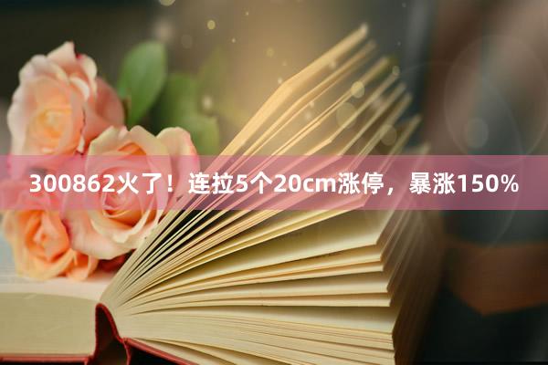 300862火了！连拉5个20cm涨停，暴涨150%