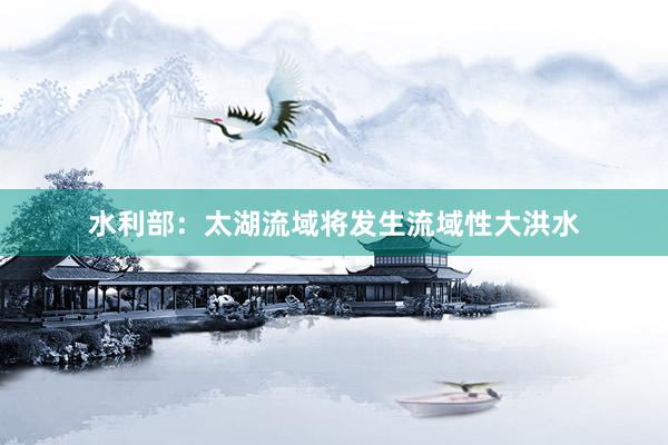 水利部：太湖流域将发生流域性大洪水