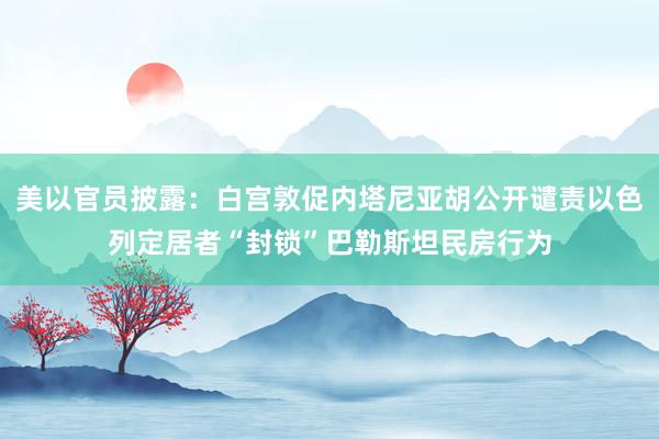 美以官员披露：白宫敦促内塔尼亚胡公开谴责以色列定居者“封锁”巴勒斯坦民房行为