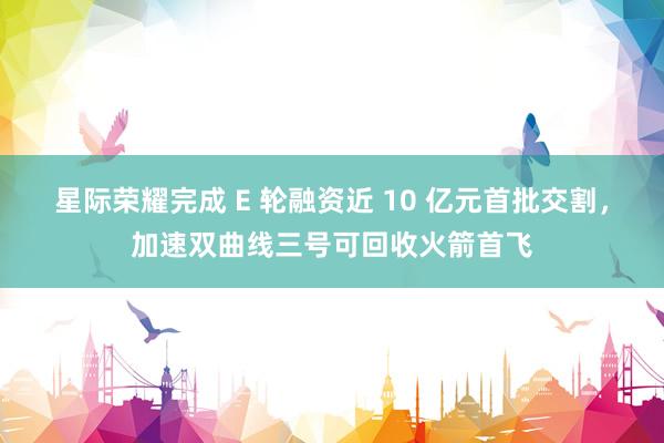 星际荣耀完成 E 轮融资近 10 亿元首批交割，加速双曲线三号可回收火箭首飞