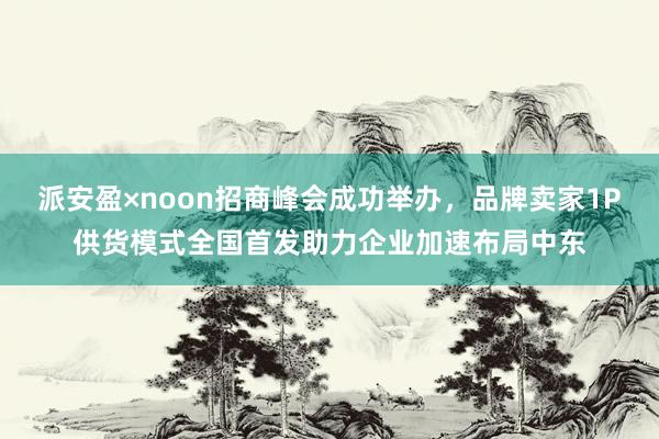 派安盈×noon招商峰会成功举办，品牌卖家1P供货模式全国首发助力企业加速布局中东