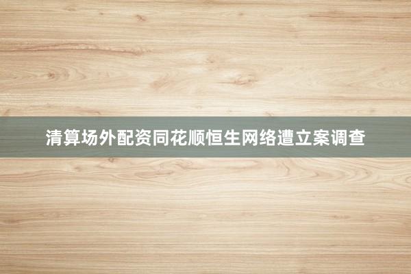 清算场外配资　同花顺恒生网络遭立案调查