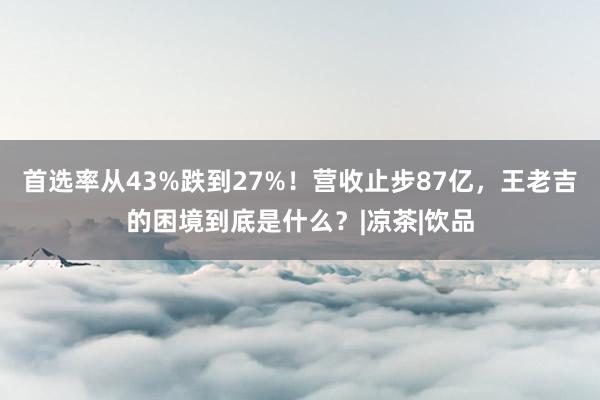 首选率从43%跌到27%！营收止步87亿，王老吉的困境到底是什么？|凉茶|饮品