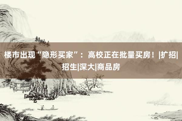 楼市出现“隐形买家”：高校正在批量买房！|扩招|招生|深大|商品房
