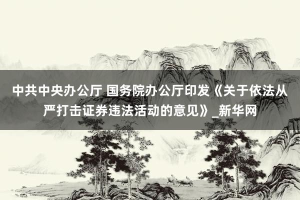 中共中央办公厅 国务院办公厅印发《关于依法从严打击证券违法活动的意见》_新华网