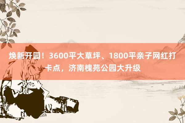 焕新开园！3600平大草坪、1800平亲子网红打卡点，济南槐苑公园大升级