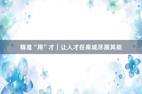 精准“用”才｜让人才在泉城尽展其能