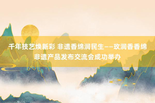 千年技艺焕新彩 非遗香绵润民生——玫润香香绵非遗产品发布交流会成功举办