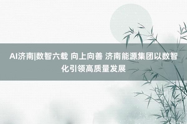 AI济南|数智六载 向上向善 济南能源集团以数智化引领高质量发展