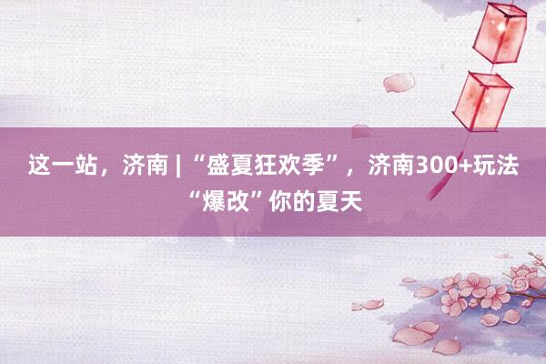 这一站，济南 | “盛夏狂欢季”，济南300+玩法“爆改”你的夏天