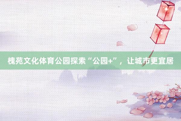 槐苑文化体育公园探索“公园+”，让城市更宜居