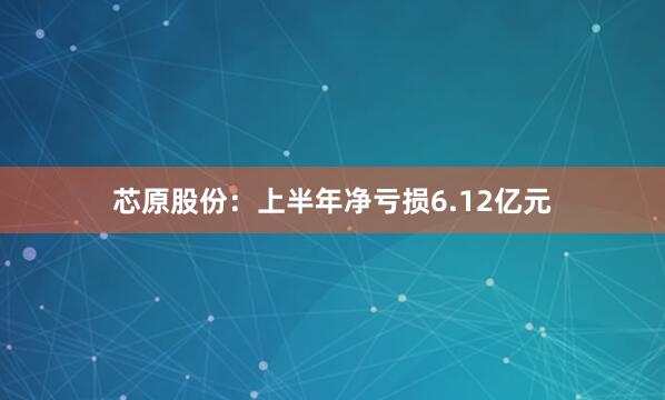 芯原股份：上半年净亏损6.12亿元