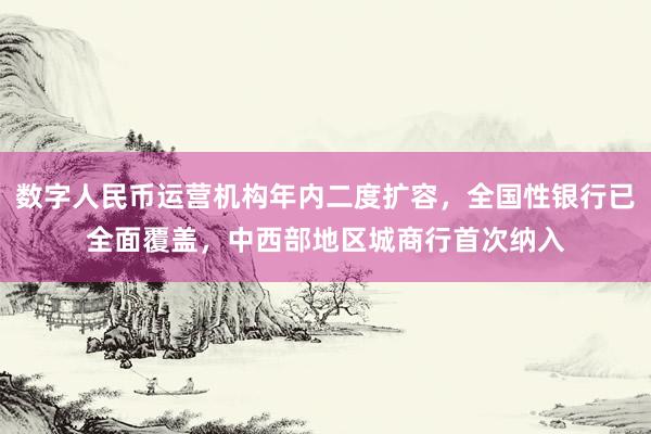 数字人民币运营机构年内二度扩容，全国性银行已全面覆盖，中西部地区城商行首次纳入