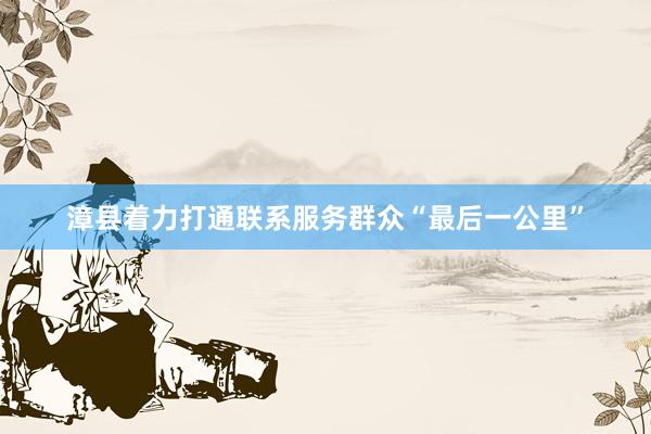 漳县着力打通联系服务群众“最后一公里”