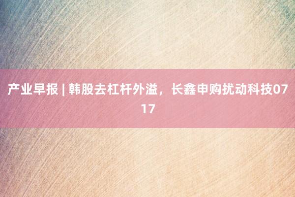 产业早报 | 韩股去杠杆外溢，长鑫申购扰动科技0717
