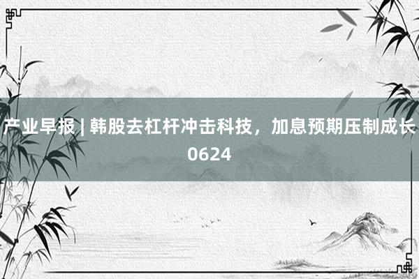 产业早报 | 韩股去杠杆冲击科技，加息预期压制成长0624
