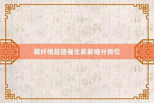 碳纤维延链催生崭新细分岗位