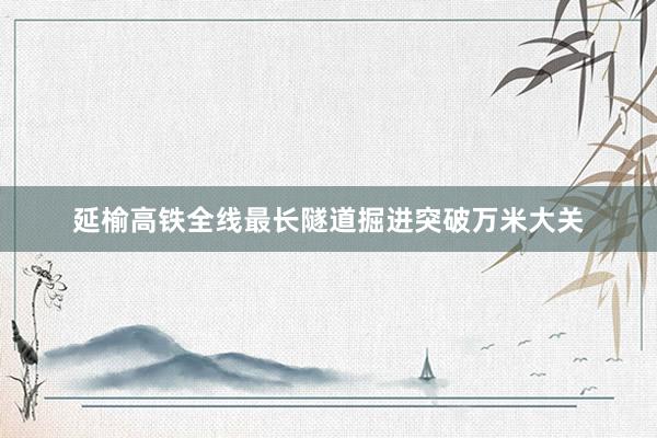 延榆高铁全线最长隧道掘进突破万米大关