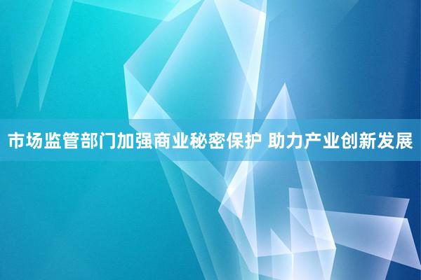 市场监管部门加强商业秘密保护 助力产业创新发展