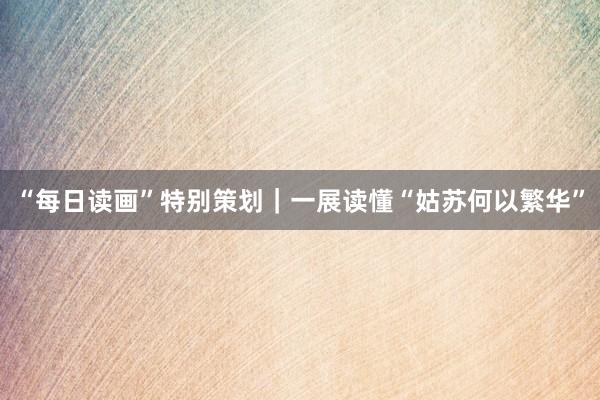 “每日读画”特别策划｜一展读懂“姑苏何以繁华”