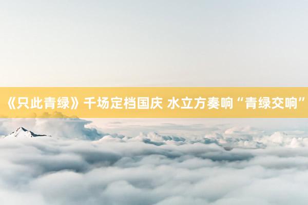 《只此青绿》千场定档国庆 水立方奏响“青绿交响”