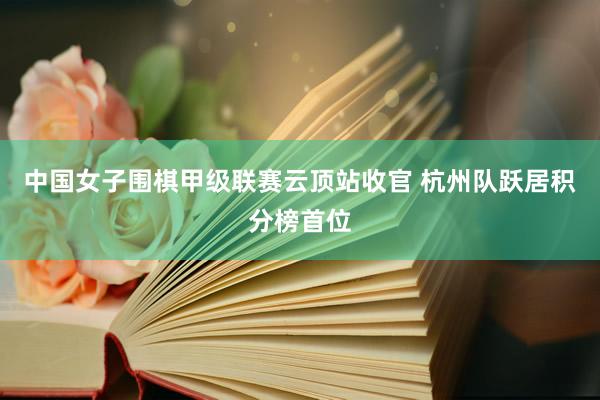 中国女子围棋甲级联赛云顶站收官 杭州队跃居积分榜首位