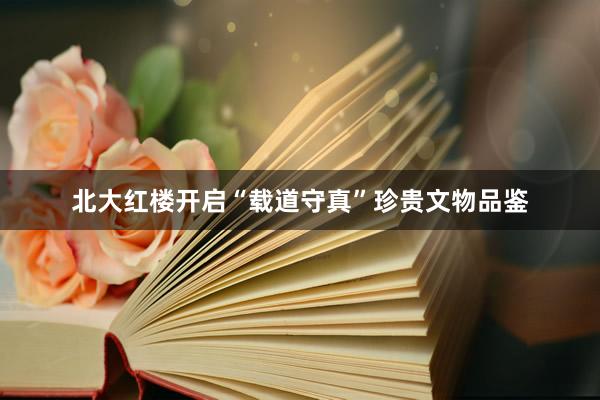 北大红楼开启“载道守真”珍贵文物品鉴
