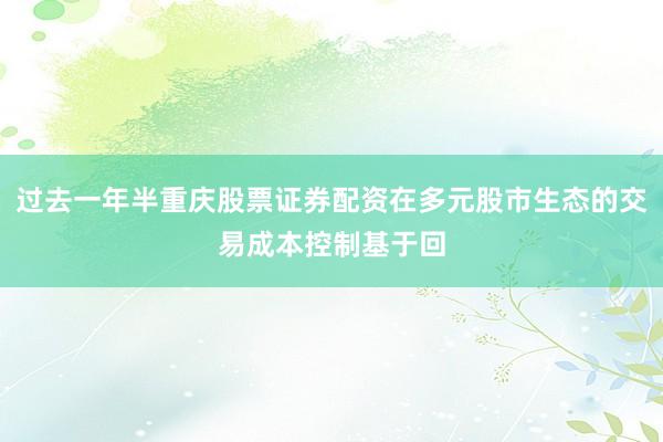 过去一年半重庆股票证券配资在多元股市生态的交易成本控制基于回