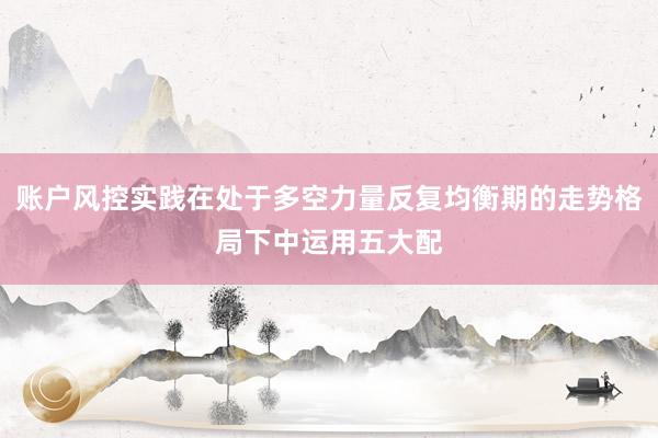 账户风控实践在处于多空力量反复均衡期的走势格局下中运用五大配
